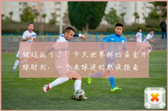 错过就亏了!今天世界杯的黄金开球时刻,一个老球迷的熬夜指南