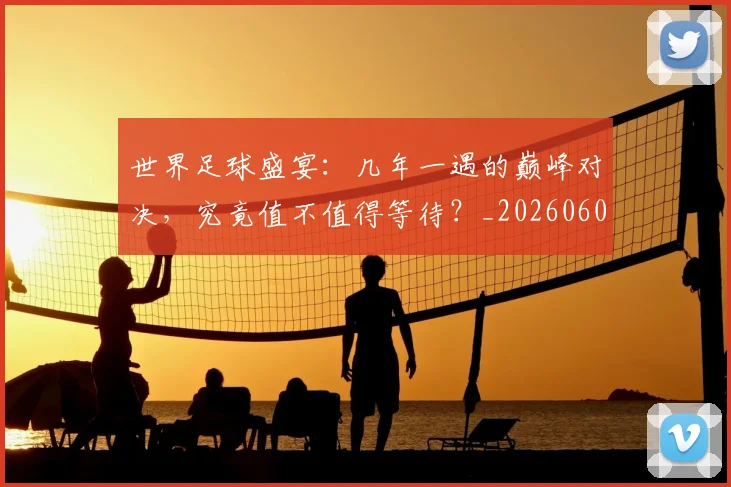 世界足球盛宴：几年一遇的巅峰对决，究竟值不值得等待？_20260609201539