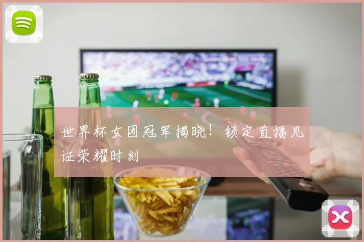 世界杯女团冠军揭晓!锁定直播见证荣耀时刻