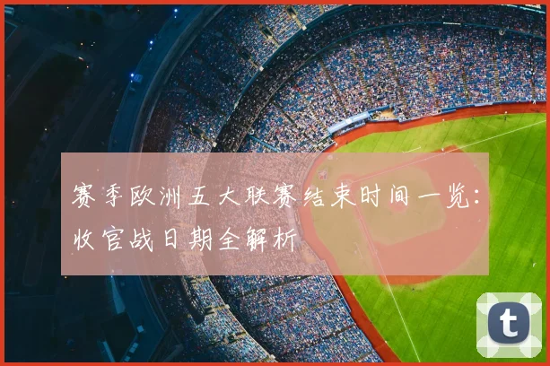 赛季欧洲五大联赛结束时间一览:收官战日期全解析