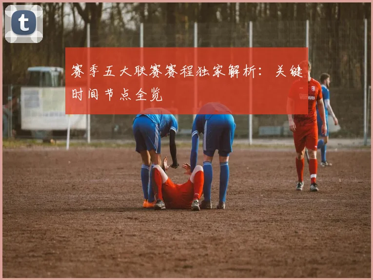 赛季五大联赛赛程独家解析：关键时间节点全览