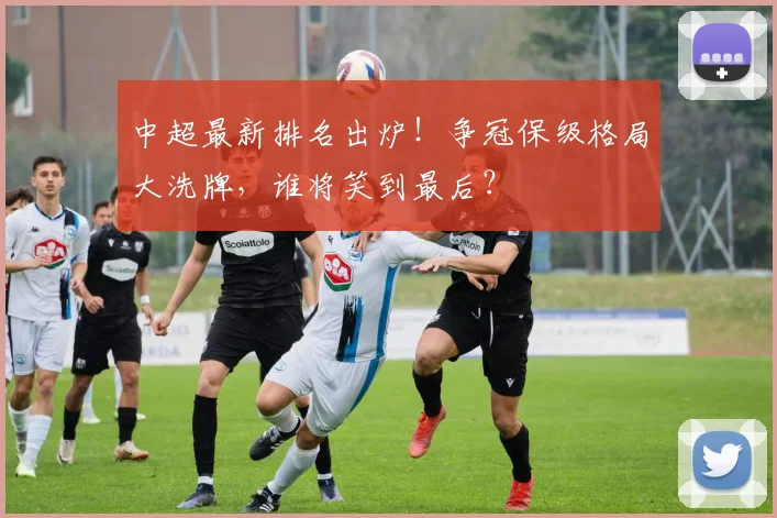 中超最新排名出炉！争冠保级格局大洗牌，谁将笑到最后？