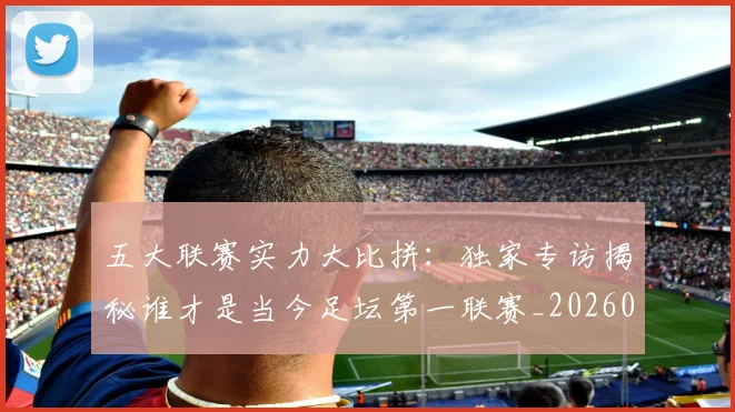 五大联赛实力大比拼:独家专访揭秘谁才是当今足坛第一联赛_20260611141046