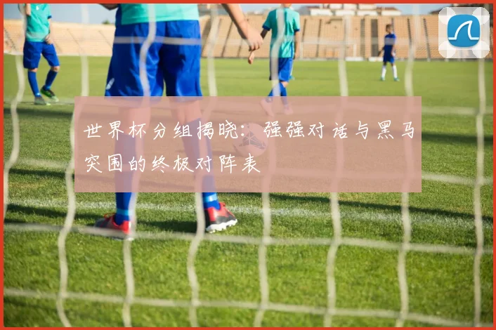 世界杯分组揭晓：强强对话与黑马突围的终极对阵表